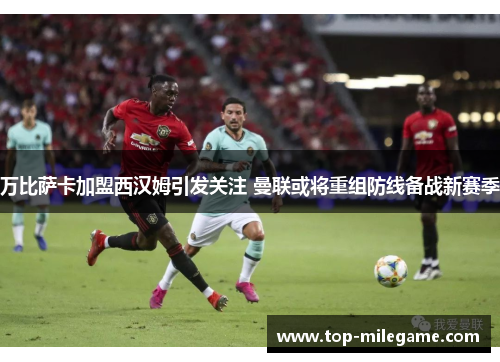 万比萨卡加盟西汉姆引发关注 曼联或将重组防线备战新赛季