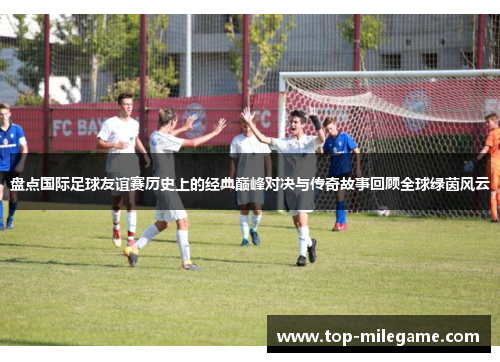 盘点国际足球友谊赛历史上的经典巅峰对决与传奇故事回顾全球绿茵风云
